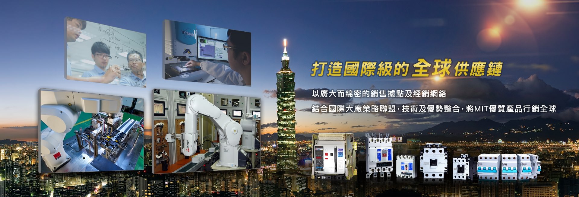 打造國際級的全球供應鏈，以廣大而綿密的銷售據點及經銷網路，結合國際大廠策略聯盟，技術及優勢整合，將MIT優質產品行銷全球。